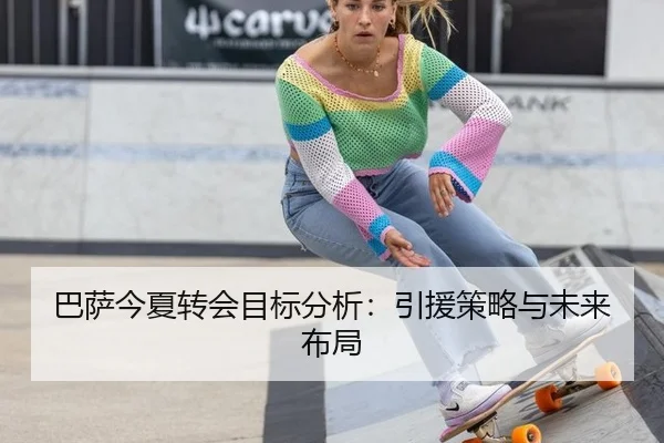 巴萨今夏转会目标分析：引援策略与未来布局
